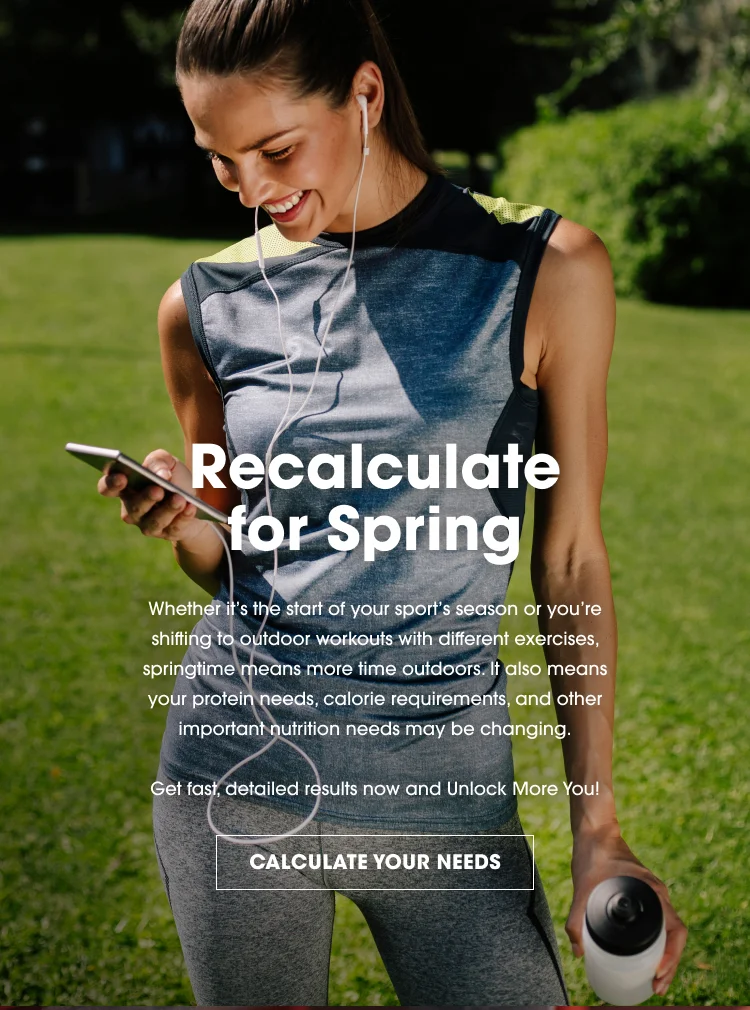 Recalculate for Spring Whether it's the start of your sports season or you're shifting to ourdoor workouts with different exercises, springtime means more time outdoors. It also means your protein needs, calorie requirements, and other important nutrition needs may be changing. Get fast, detailed results now and Unlock More You! CALCULATE YOUR NEEDS