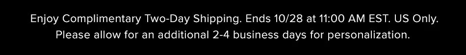 Enjoy Complimentary Two-Day Shipping. Ends 10/28 at 11:00AM EST. US Only. Please allow an additional 2-4 business days for personalization.