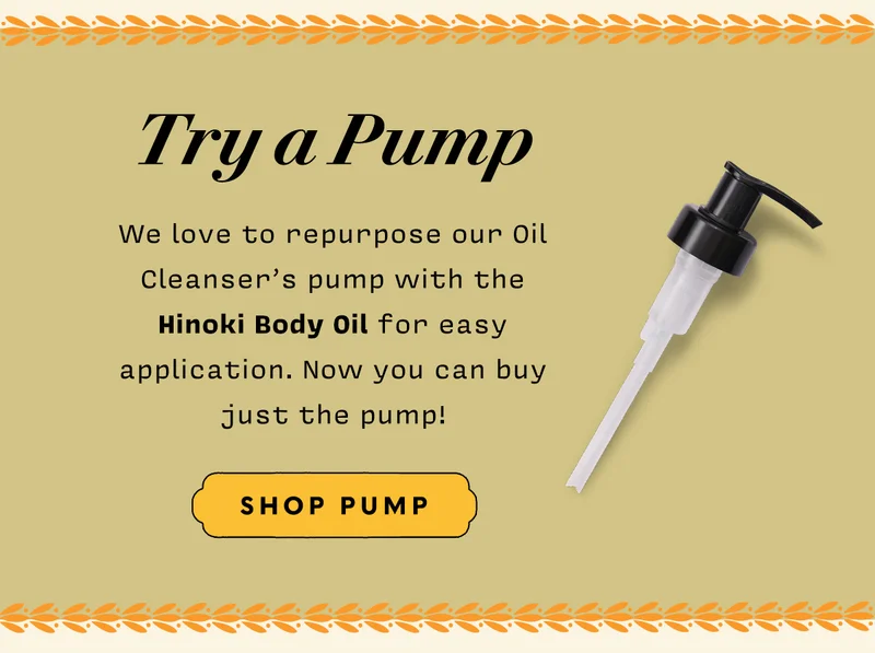 TRY A PUMP   We love to repurpose our Oil Cleanser’s pump with the Hinoki Body Oil for easy application. Now you can buy just the pump!   SHOP PUMP