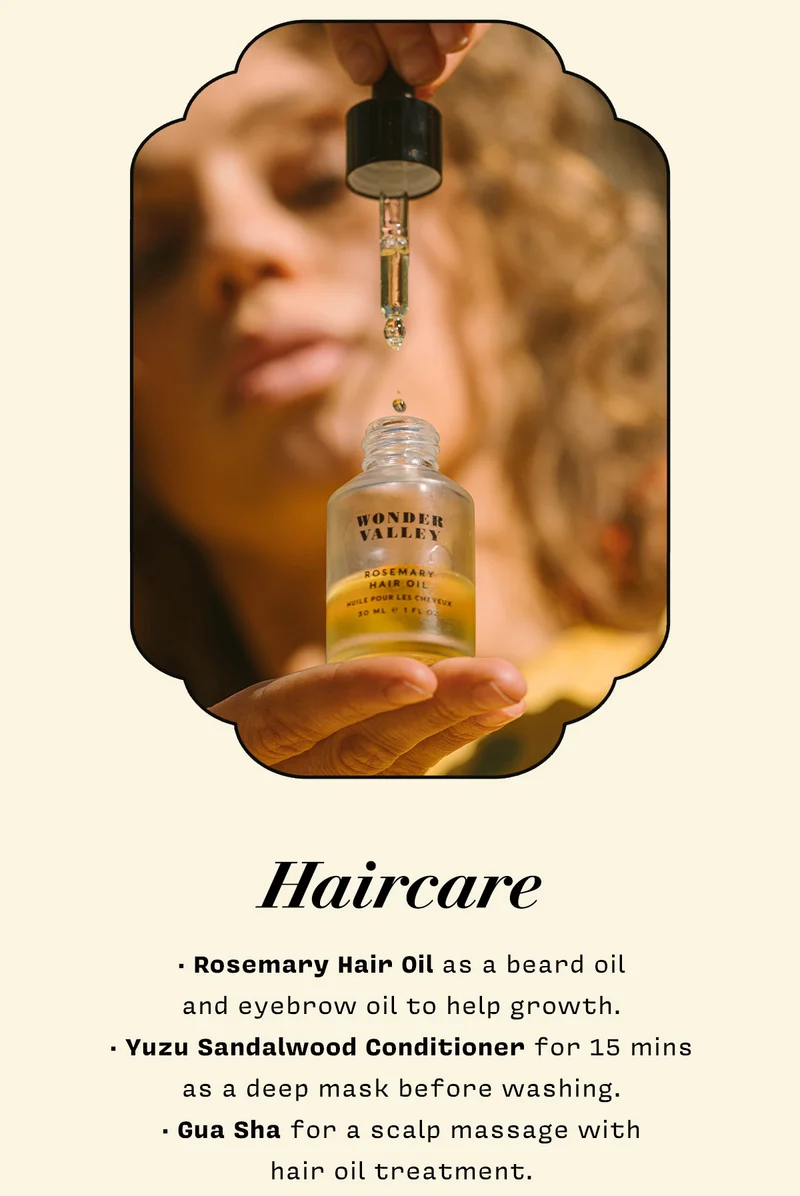 HAIRCARE   • Rosemary Hair Oil as a beard oil  and eyebrow oil to help growth. • Yuzu Sandalwood Conditioner for 15 mins  as a deep mask before washing.  • Gua Sha for a scalp massage with  hair oil treatment.   SHOP HAIRCARE