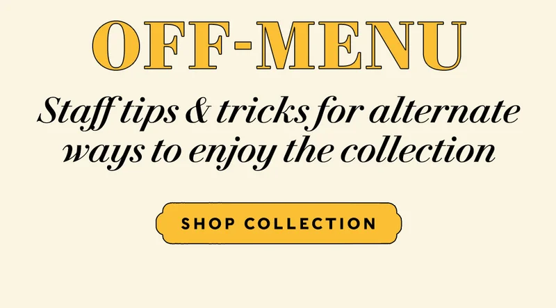 OFF-MENU  Staff tips & tricks for alternate ways to enjoy the collection   SHOP COLLECTION