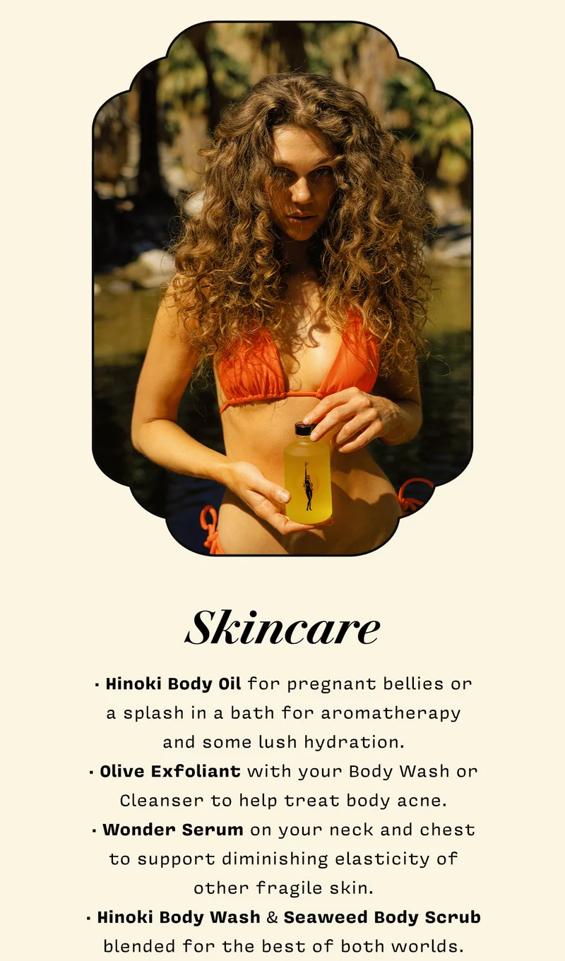 SKINCARE   • Hinoki Body Oil for pregnant bellies or  a splash in a bath for aromatherapy  and some lush hydration. • Olive Exfoliant with your Body Wash or Cleanser to help treat body acne. • Wonder Serum on your neck and chest  to support diminishing elasticity of  other fragile skin. • Hinoki Body Wash & Seaweed Body Scrub blended for the best of both worlds.   SHOP SKINCARE