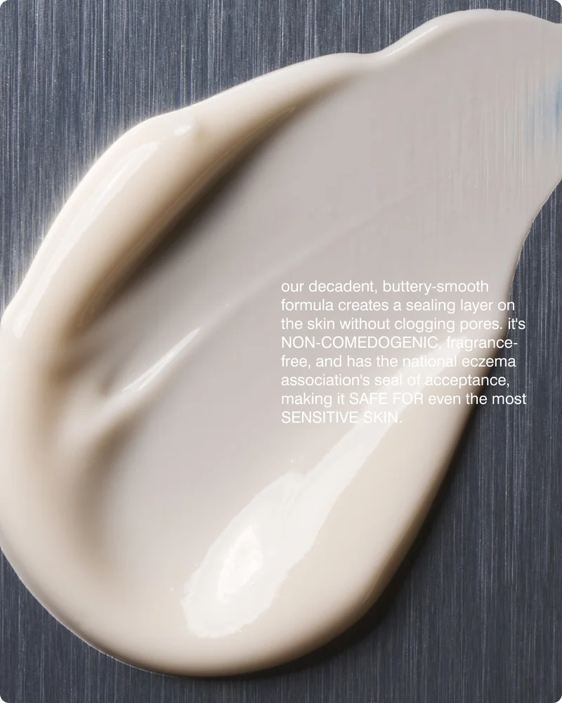 our decadent, buttery-smooth formula creates a sealing layer on the skin without clogging pores. it's non-comedogenic, fragrance-free, and has the national eczema association's seal of acceptance, making it safe for even the most sensitive skin. ​