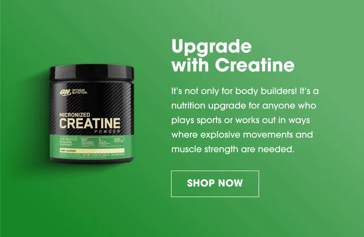 Upgrade with Creatine It's not only for body builders! It's a nutrition upgrade for anyone who plays sports or works out in ways where explosive movements and muscle strength are needed. SHOP NOW
