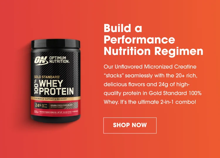 Build a Performance Nutrition Regimen. Our Unflavored Micronized Creatine 'stacks' seamlessly with the 20+ rich, delicious flavors and 24g of high-quality protein in Gold Standard 100% Whey. It's the ultimate 2-in-1 combo! SHOP NOW