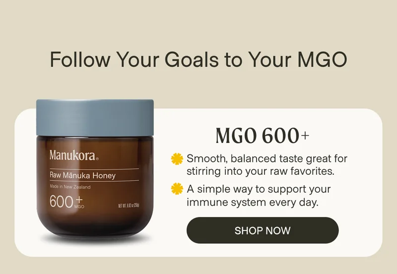 Follow Your Goals to Your MGO MGO 600+ Smooth, balanced taste great for stirring into your raw favorites. A simple way to support your immune system every day. Shop Now