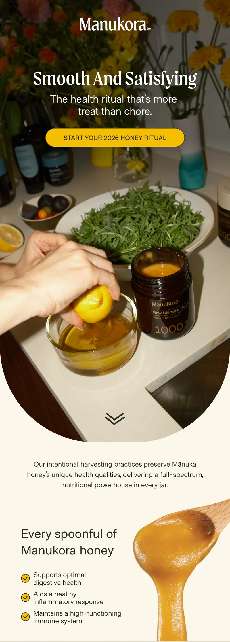 Smooth and Satisfying The health ritual that’s more  treat than chore. Start Your 2026 Honey Ritual Our intentional harvesting practices preserve Mānuka honey’s unique health qualities, delivering a full-spectrum, nutritional powerhouse in every jar. Every spoonful of Manukora honey Supports optimal digestive health Aids a healthy inflammatory response Maintains a high-functioning immune system