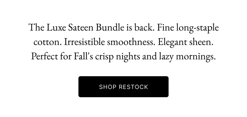 The Luxe Sateen Bundle is back. Fine long-staple cotton. Irresistible smoothness. Elegant sheen. Perfect for Fall's crisp nights and lazy mornings.