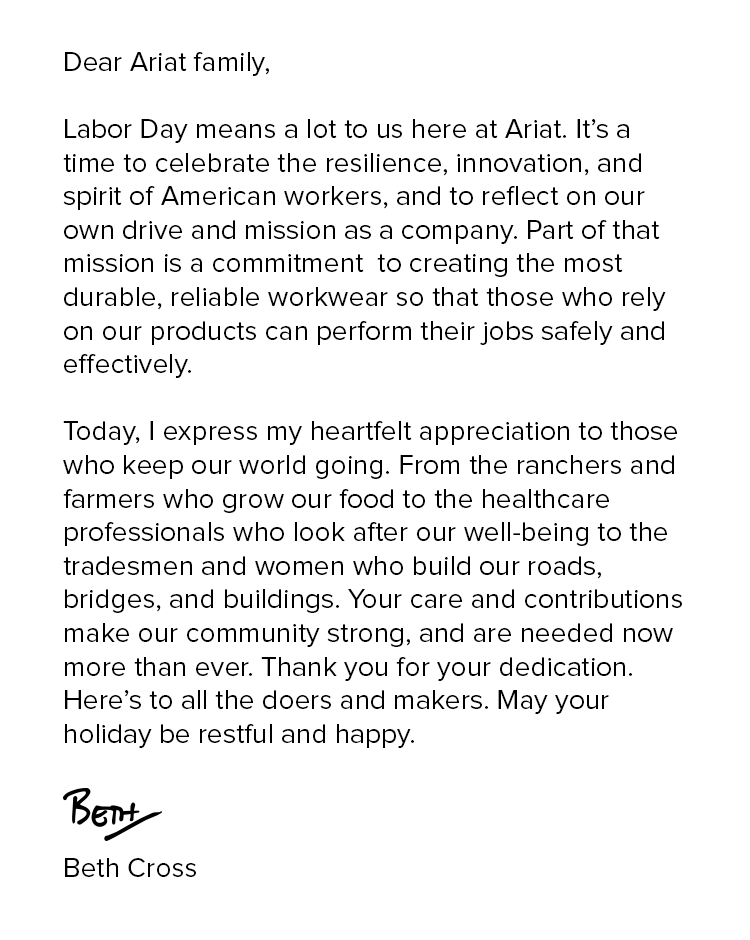 Dear Ariat family, Labor Day means a lot to us here at Ariat. It’s a time to celebrate the resilience, innovation, and spirit  of American workers, and to reflect on our own drive and mission as a company. Part of that mission is a commitment  to creating the most durable, reliable workwear so that those who rely on our products can perform their jobs safely and effectively. Today, I express my heartfelt appreciation to those who keep our world going. From the ranchers and farmers who grow our food to the healthcare professionals who look after our well-being to the tradesmen and women who build our roads, bridges, and buildings. Your care and contributions make our community strong, and are needed now more than ever. Thank you for your dedication. Here’s to all the doers and
 makers. May your holiday be restful and happy. Beth Cross