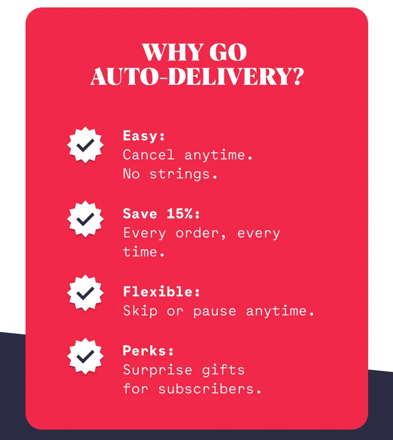 Why Go  Auto-Delivery? Easy: Cancel anytime.      No strings. Save 15%: Every order, every time. Flexible: Skip or pause anytime. Perks: Surprise gifts      for subscribers.
