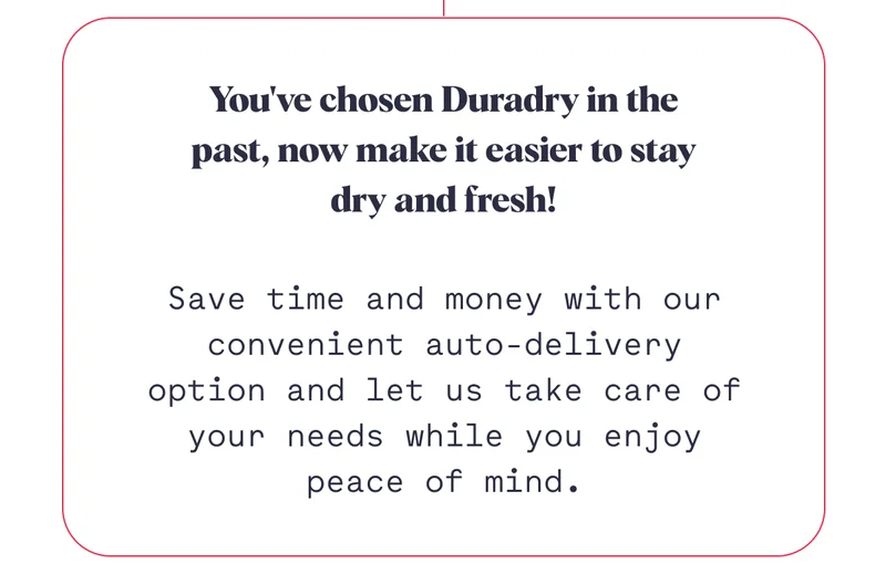 You've chosen Duradry in the past, now make it easier to stay dry and fresh! Save time and money with our convenient auto-delivery option and let us take care of your needs while you enjoy peace of mind.