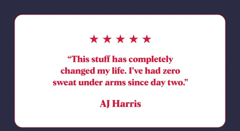 “This stuff has completely changed my life. I’ve had zero sweat under arms since day two.” AJ Harris