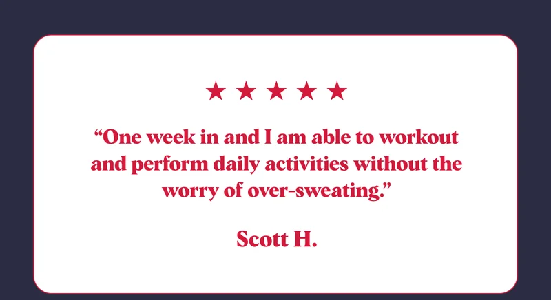 “One week in and I am able to workout and perform daily activities without the worry of over-sweating.” Scott H.
