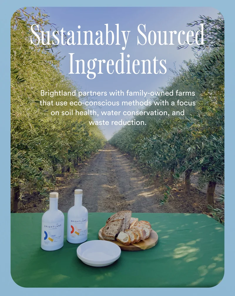 Sustainably Sourced Ingredients. Brightland partners with family-owned farms that use eco-conscious methods with a focus on soil health, water conservation, and waste reduction.