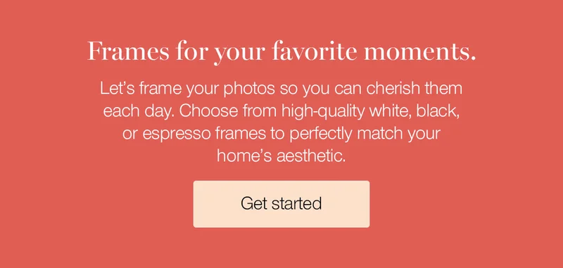 Frames for your favorite moments. Let's frame your photos so you can cherish them each day. Choose from high-quality white, black, or espresso frames to perfectly match your home's aesthetic.
