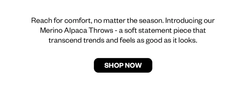 Reach for comfort, no matter the season. Introducing our Merino Alpaca Throws - a soft statement piece that transcends trends and feels as good as it looks.