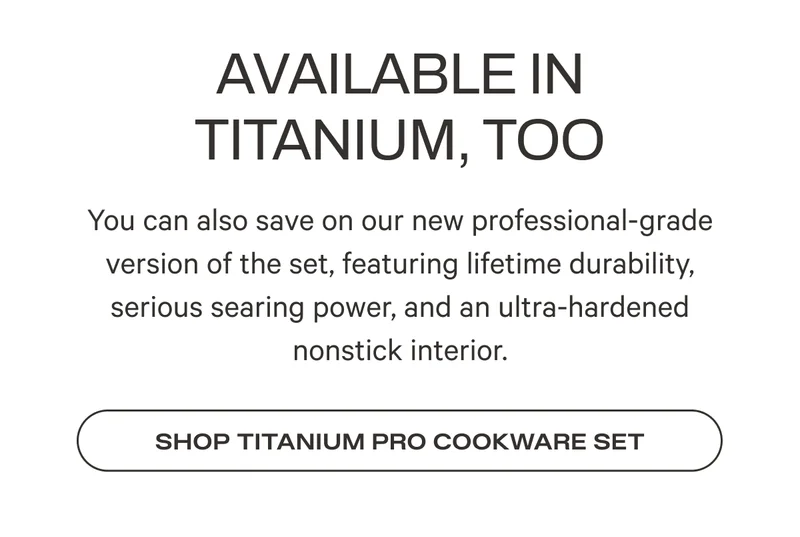 You can also save on our new professional-grade version of the set, featuring lifetime durability, serious searing power, and an ultra-hardened nonstick interior.