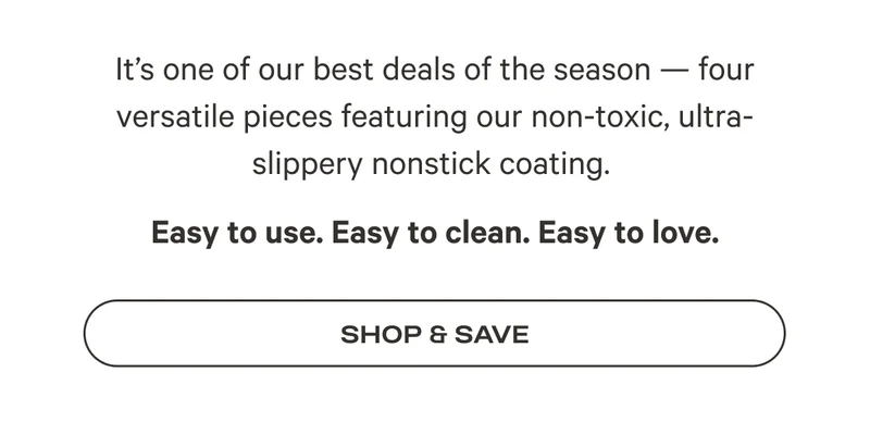 It’s one of our best deals of the season — four versatile pieces featuring our non-toxic, ultra-slippery nonstick coating.  Easy to use. Easy to clean. Easy to love.
