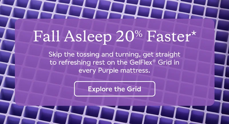 Fall Asleep 20% Faster*. Skip the tossing and turning, get straight to refreshing rest on the GelFlex® Grid in every Purple mattress. Explore the Grid.