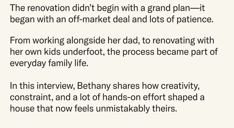 The renovation didn't begin with a grand plan–it began with an off-market deal and lots of patience. From working alongside her dad, to renovating with her own kids underfoot, the process became part of everyday family life.   In this interview, Bethany shares how creativity, constraint, and a lot of hands-on effort shaped a house that now feels unmistakably theirs.