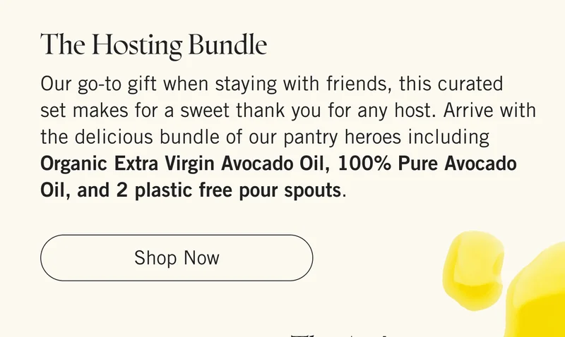 The Hosting Bundle  Our go-to gift when staying with friends, this curated set makes for a sweet thank you for any host. Arrive with the delicious bundle of our pantry heroes including Organic Extra Virgin Avocado Oil, 100% Pure Avocado Oil, and 2 plastic free pour spouts.   |   Shop Now