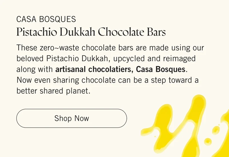Casa Bosques Pistachio Dukkah Chocolate Bars These zero~waste chocolate bars are made using our beloved Pistachio Dukkah, upcycled and reimaged along with artisanal chocolatiers, Casa Bosques. Now even sharing chocolate can be a step toward a better shared planet.   |   Shop Now