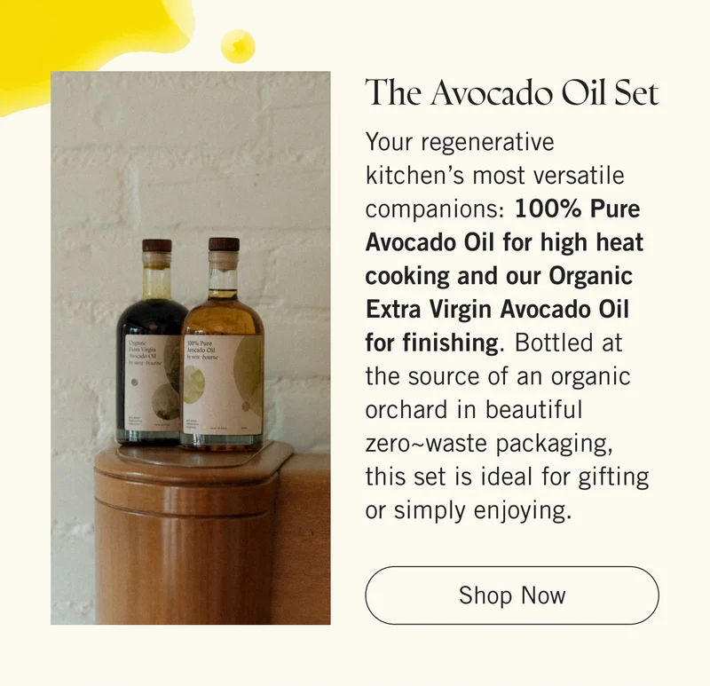 The Avocado Oil Set  Your regenerative kitchen’s most versatile companions: 100% Pure Avocado Oil for high heat cooking and our Organic Extra Virgin Avocado Oil for finishing. Bottled at the source of an organic orchard in beautiful zero~waste packaging, this set is ideal for gifting or simply enjoying.   |   Shop Now