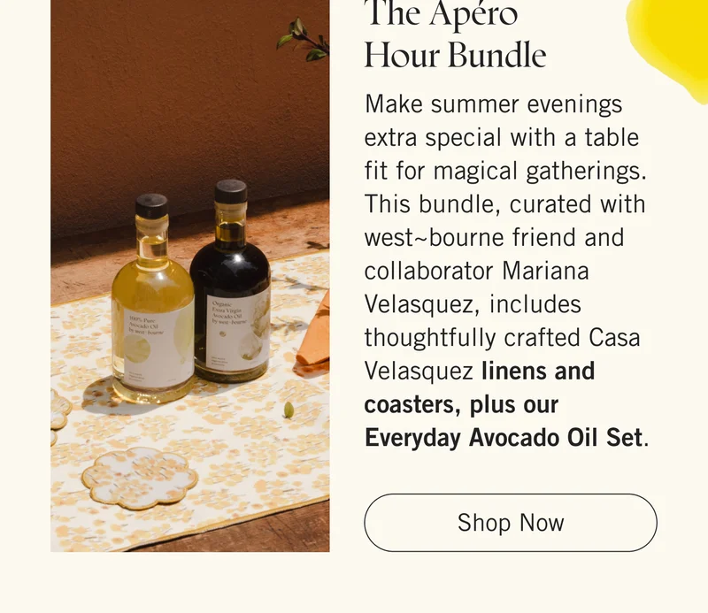 The Apéro Hour Bundle  Make summer evenings extra special with a table fit for magical gatherings. This bundle, curated with west~bourne friend and collaborator Mariana Velasquez, includes thoughtfully crafted Casa Velasquez linens and coasters, plus our Everyday Avocado Oil Set.   |   Shop Now