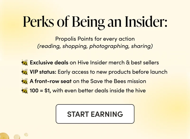 Perks of Being an Insider:   Propolis Points for every action (reading, shopping, photographing, sharing) Exclusive deals on Hive Insider merch & best sellers VIP status: Early access to trial new products before launch A front-row seat on the Save the Bees mission 100 = $1, with even better deals inside the hive