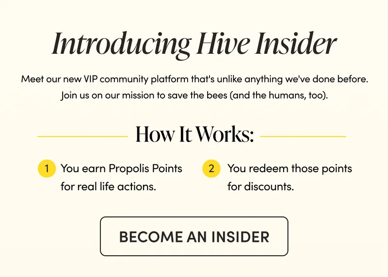 Introducing Hive Insider,  our new VIP community platform.  It's unlike anything we've done before–join us on our mission to save the bees (and the humans too).  How It Works:   You earn Propolis Points for real life actions. Then you redeem those points for discounts, exclusive merch, and early access to new products before they hit the public.