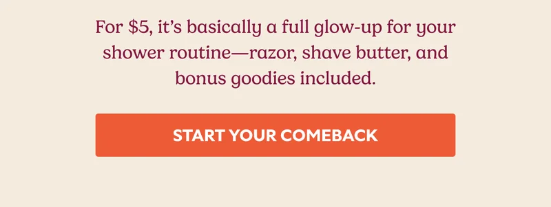 For $5, it’s basically a full glow-up for your shower routine—razor, shave butter, and bonus goodies included. START YOUR COMEBACK