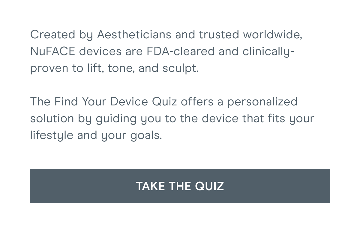 Created by Aestheticians and trusted worldwide, NuFACE devices are FDA-cleared and clinically-proven to lift, tone, and sculpt. The Find Your Device Quiz offers a personalized solution by guiding you to the device that fits your lifestyle and your goals. [Click here to TAKE THE QUIZ]