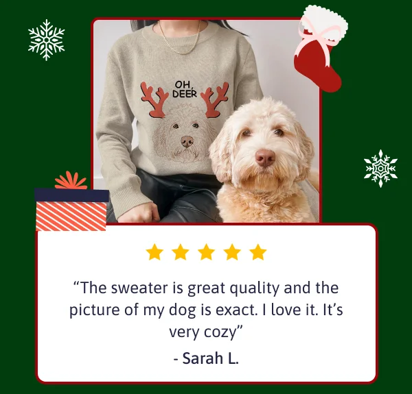 The sweater is great quality and the picture of my dog is exact. I love it. It’s very cozy. - Sarah L.