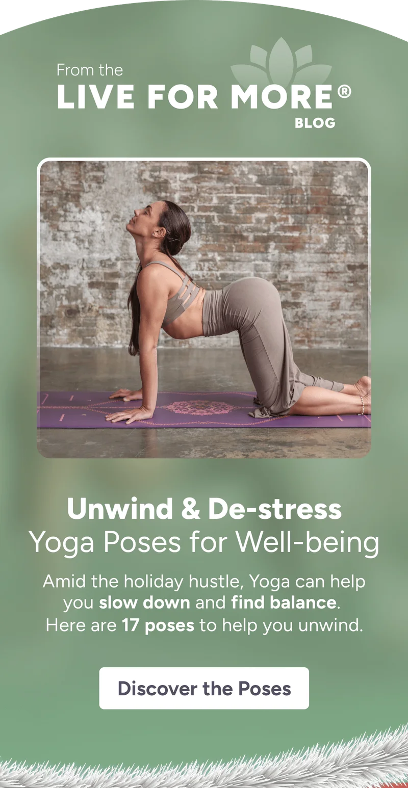 From the LIVE FOR MORE® BLOG Unwind & De-stress Yoga Poses for well-being Amid the holiday hustle, Yoga can help you slow down and find balance.  Here are 17 poses to help you unwind. Read More