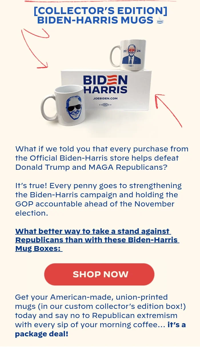[COLLECTOR’S EDITION] BIDEN-HARRIS MUGS: What if we told you that every purchase from the Official Biden-Harris store helps defeat Donald Trump and MAGA Republicans? It’s true! Every penny goes to strengthening the Biden-Harris campaign and holding the GOP accountable ahead of the November election. What better way to take a stand against Republicans than with these Biden-Harris Mug Boxes: Get your American-made, union-printed mugs (in our custom collector’s edition box!) today and say no to Republican extremism with every sip of your morning coffee… it’s a package deal!