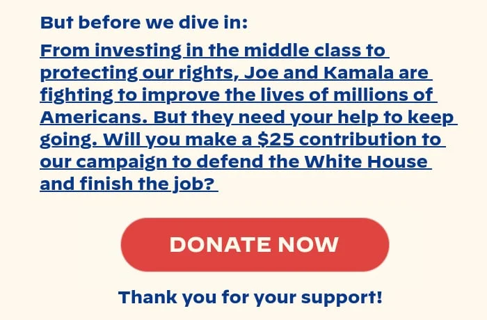 But before we dive in: From investing in the middle class to protecting our rights, Joe and Kamala are fighting to improve the lives of millions of Americans. But they need your help to keep going. Will you make a $25 contribution to our campaign to defend the White House and finish the job? Thank you for your support!