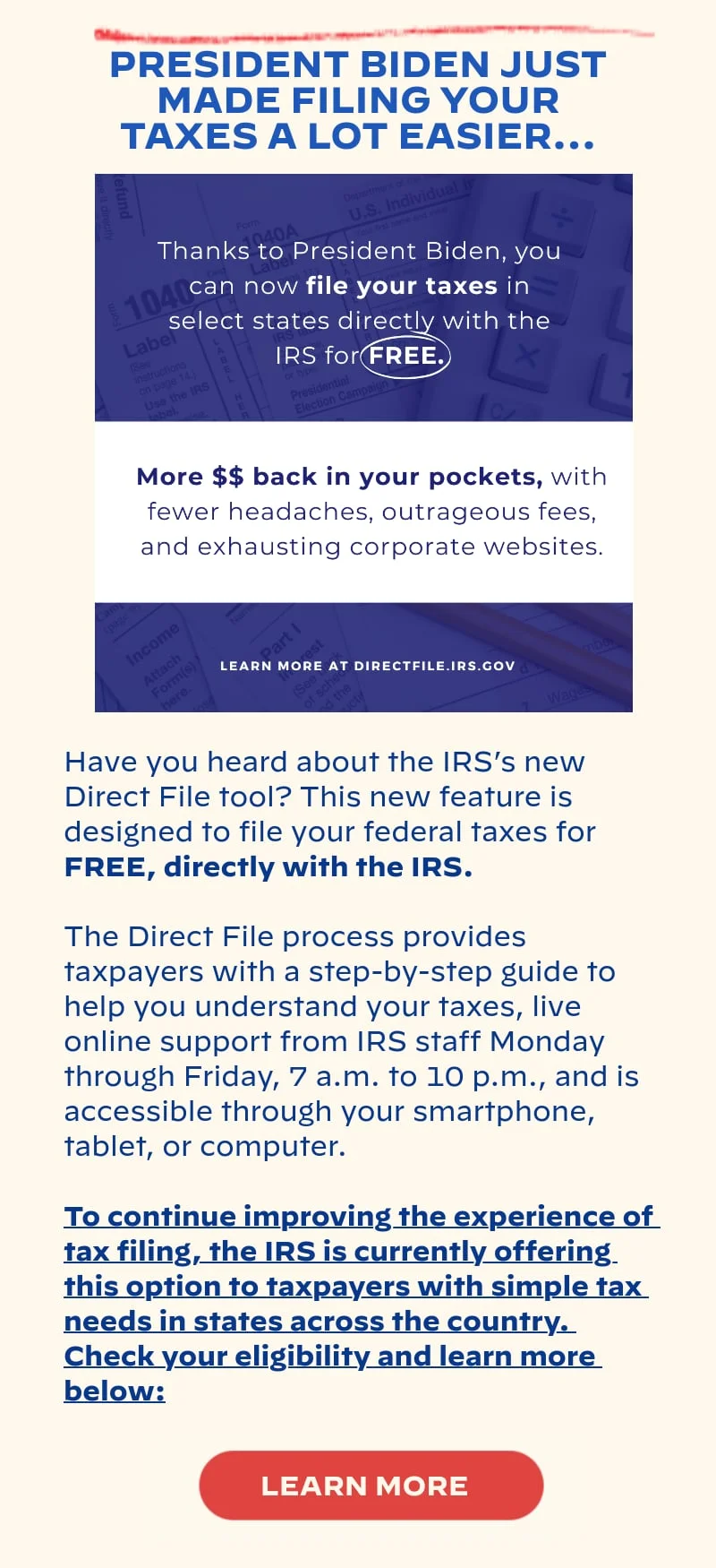 PRESIDENT BIDEN JUST MADE FILING YOUR TAXES A LOT EASIER…: Have you heard about the IRS’s new Direct File tool? This new feature is designed to file your federal taxes for FREE, directly with the IRS. The Direct File process provides taxpayers with a step-by-step guide to help you understand your taxes, live online support from IRS staff Monday through Friday, 7 a.m. to 10 p.m., and is accessible through your smartphone, tablet, or computer. To continue improving the experience of tax filing, the IRS is currently offering this option to taxpayers with simple tax needs in states across the country. Check your eligibility and learn more below: