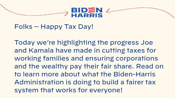 Folks -- Happy Tax Day! Today we’re highlighting the progress Joe and Kamala have made in cutting taxes for working families and ensuring corporations and the wealthy pay their fair share. Read on to learn more about what the Biden-Harris Administration is doing to build a fairer tax system that works for everyone!