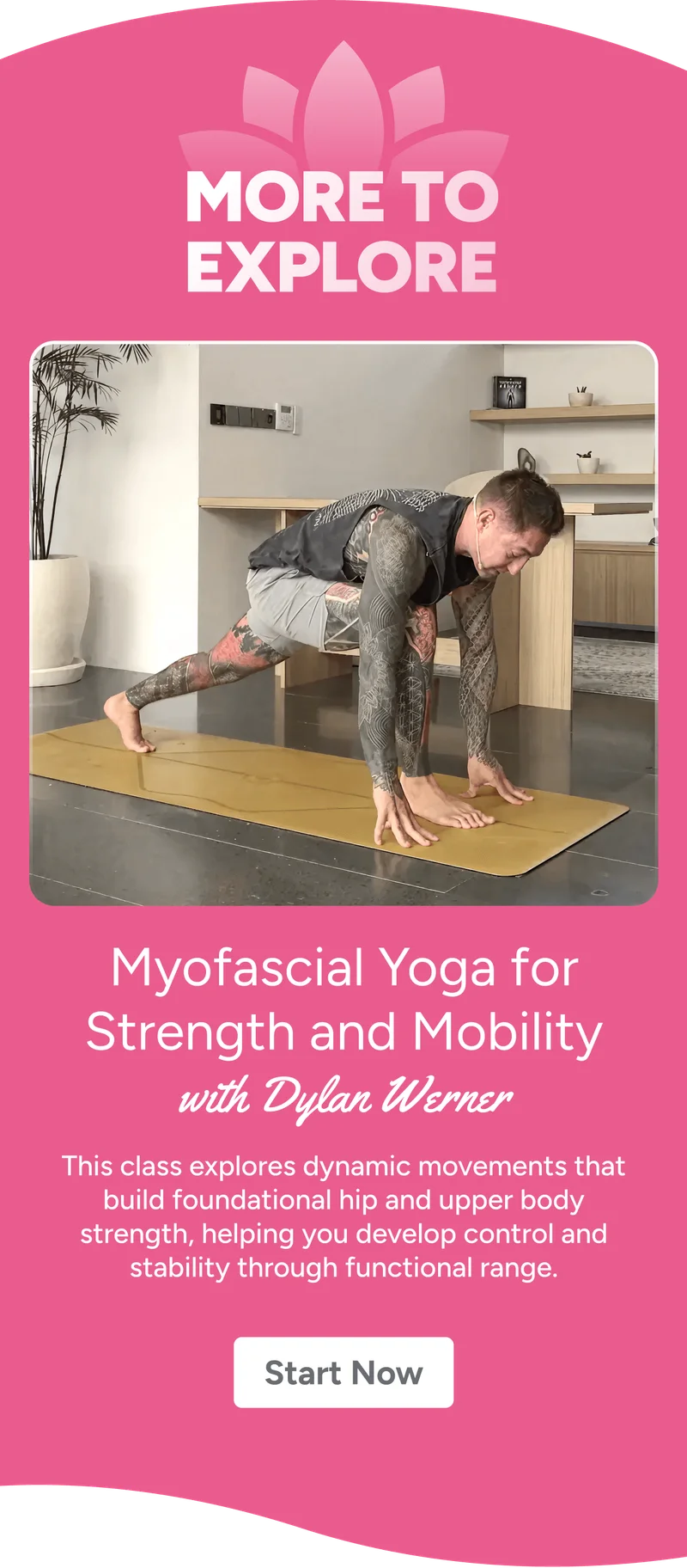 More to explore Myofascial Yoga for Strength and Mobility with Dylan Werner This class explores simple, dynamic movements that build foundational hip and upper body strength, helping you develop control and stability through functional range. Start Now