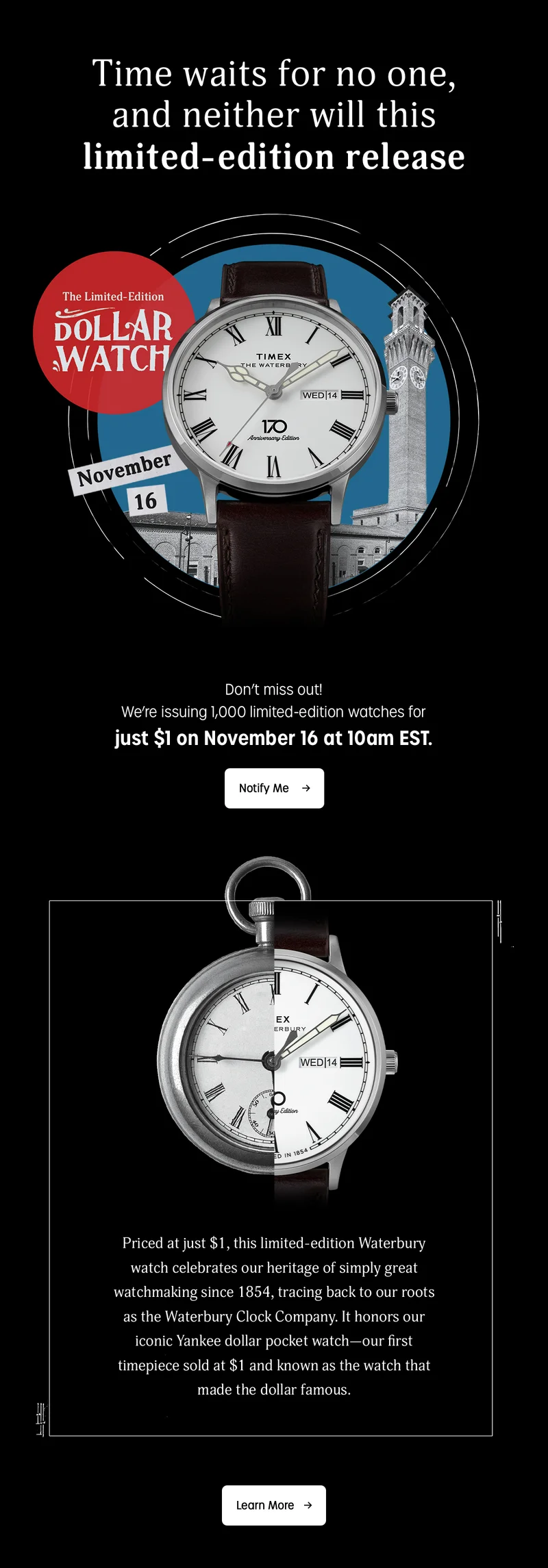 Time waits for no one, and neither will this limited-edition release | Don't miss out! We're issuing 1,000 limited-edition watches for just $1 on November 16 at 10am EST. | Notify Me | Priced at just $1, this limited-edition Waterbury watch celebrates our heritage of simply great watchmaking since 1854, tracing back to our roots as the Waterbury Clock Company. It honors our iconic Yankee dollar pocket watch--our first timepiece sold at $1 and known as the watch that made the dollar famous. | Learn More