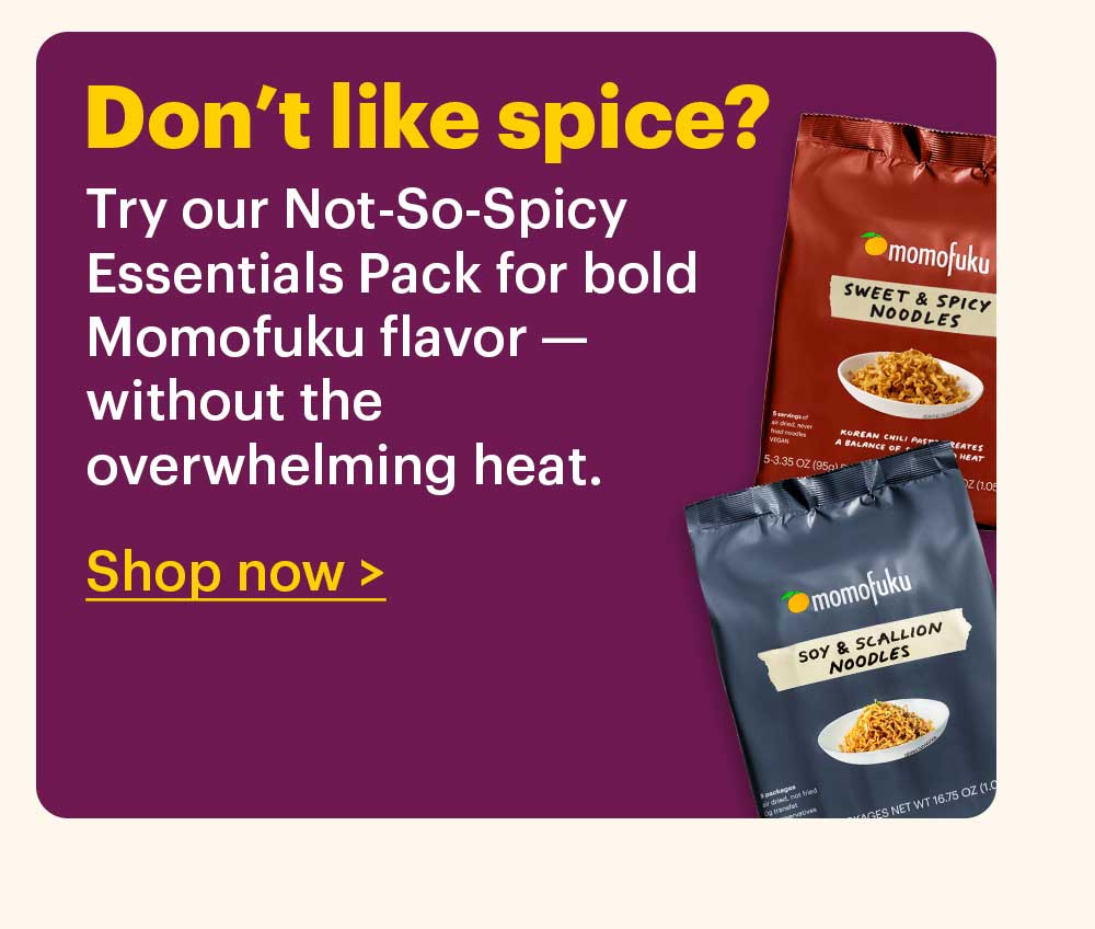 Don’t like spice?  Try our Not-So-Spicy Essentials Pack for bold Momofuku flavor — without the overwhelming heat.  Shop now >