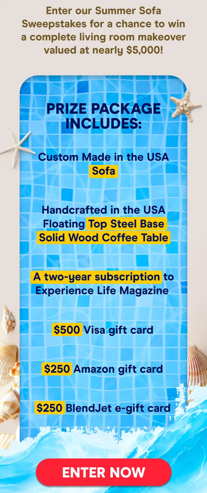 Enter our Summer Sofa Sweepstakes for a chance to win a complete living room makeover valued at nearly $5,000!  Prize Package Includes:  Custom Made in the USA Sofa Handcrafted in the USA Floating Top Steel Base Solid Wood Coffee Table A two-year subscription to Experience Life Magazine  $500 Visa gift card $250 Amazon gift card $250 BlendJet e-gift card