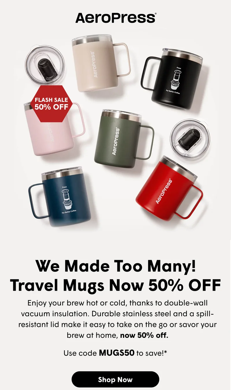 We Made Too Many! Travel Mugs Now 50% OFF Enjoy your brew hot or cold, thanks to double-wall vacuum insulation. Durable stainless steel and a spill-resistant lid make it easy to take on the go or savor your brew at home, now 50% off. [SHOP NOW]