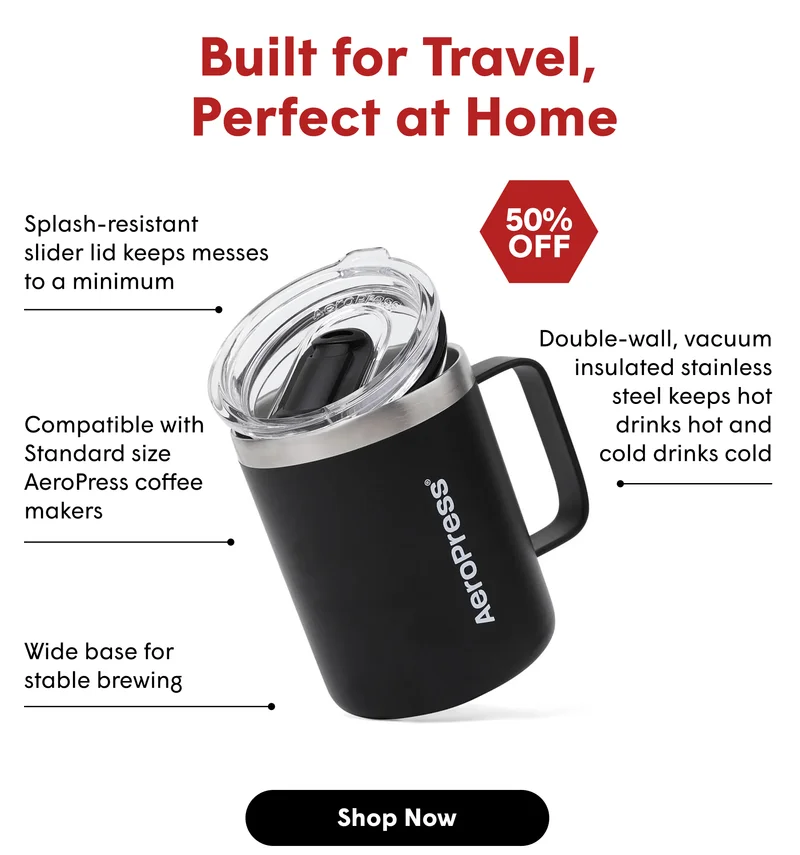 Built for Travel,  Perfect at Home Splash-resistant  slider lid keeps messes  to a minimum 20oz Capacity 50% OFF Compatible with Standard size AeroPress coffee makers Double-wall, vacuum insulated stainless steel keeps hot  drinks hot and cold drinks cold Wide base for  stable brewing [SHOP NOW]