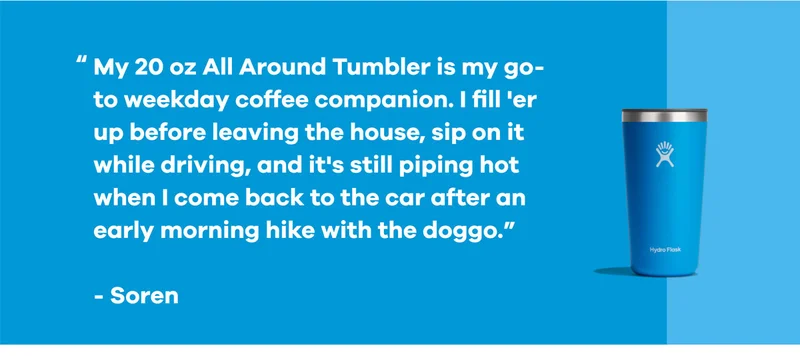 "My 20 oz All Around Tumbler is my go-to weekday coffee companion..." -Soren