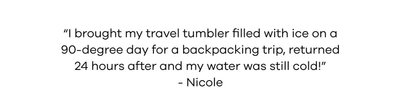 I brought my travel tumbler filled with ice on a 90-degree day for a backpacking trip, returned 24 hours after and my water was still cold!" -Nicole