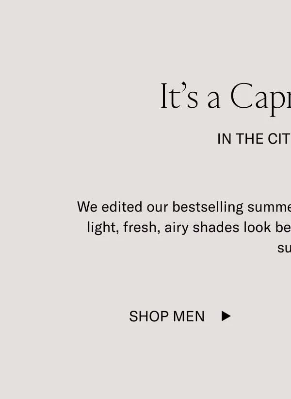 It's a Capri Summer. In The City Streets. We edited our bestselling summer Capri colorways for you. These light, fresh, airy shades look best glistening under the summer sun. Shop Men