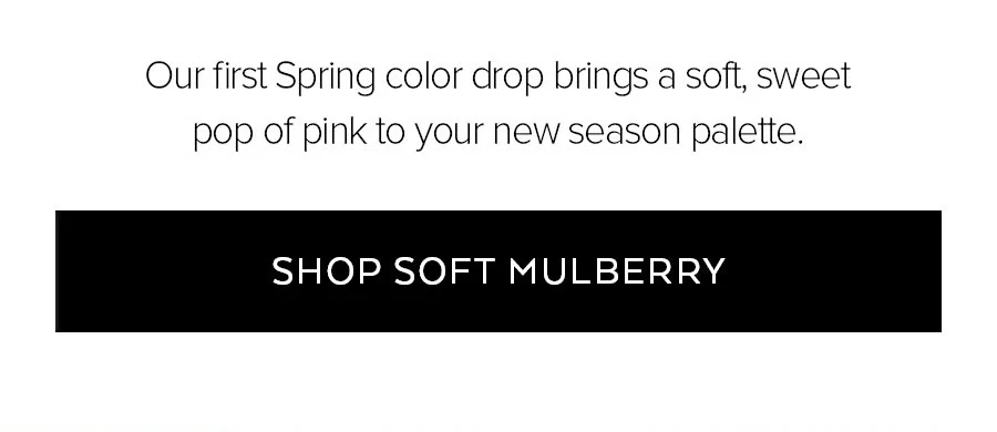 OUR FIRST SPRING COLOR DROP BRINGS A SOFT, SWEET POP OF PINK TO YOUR NEW SEASON PALETTE SHOP SOFT MULBERRY