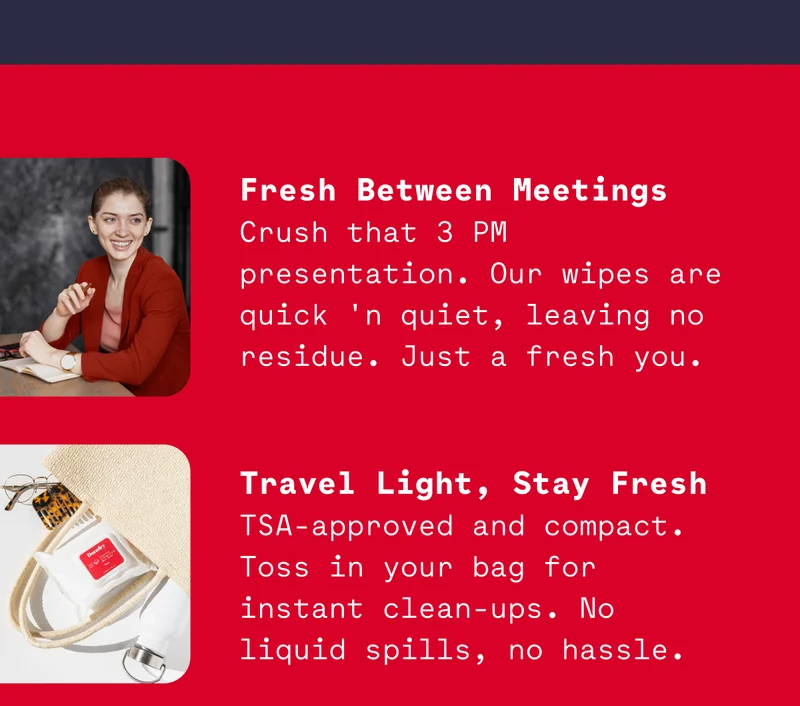 Fresh Between Meetings Crush that 3 PM presentation. Our wipes are quick 'n quiet, leaving no residue. Just a fresh you.   Travel Light, Stay Fresh TSA-approved and compact. Toss in your bag for instant clean-ups. No liquid spills, no hassle.