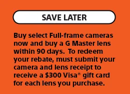 Save Later | Buy select Full-frame cameras now and buy a G Master lens within 90 days. To redeem your rebate, must submit your camera and lens receipt to receive a $300 Visa gift card for each lens you purchase.